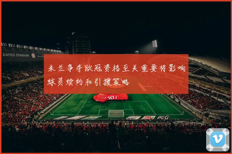 米兰争夺欧冠资格至关重要将影响球员续约和引援策略