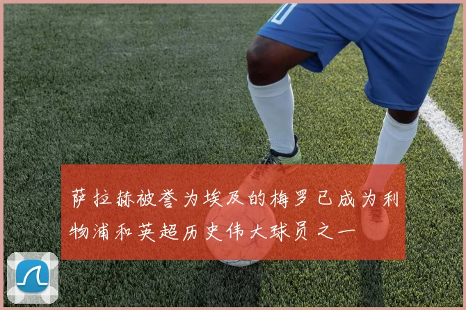 萨拉赫被誉为埃及的梅罗已成为利物浦和英超历史伟大球员之一