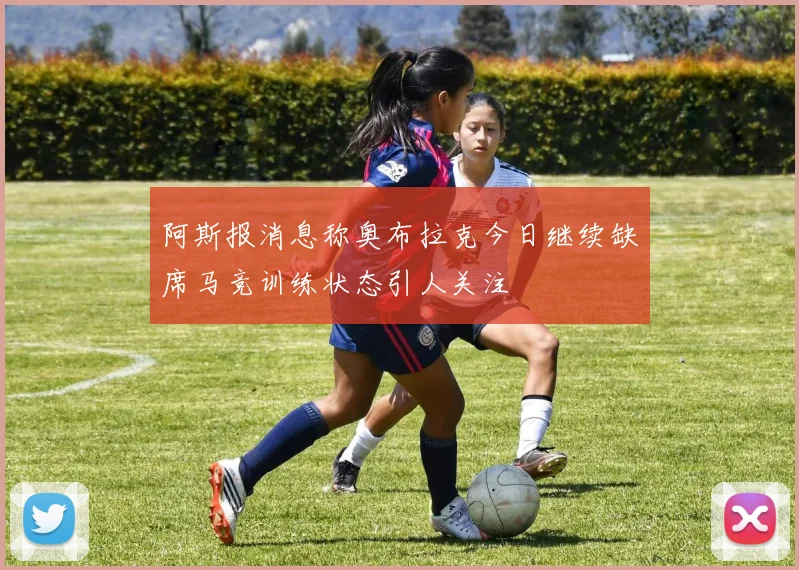 阿斯报消息称奥布拉克今日继续缺席马竞训练状态引人关注