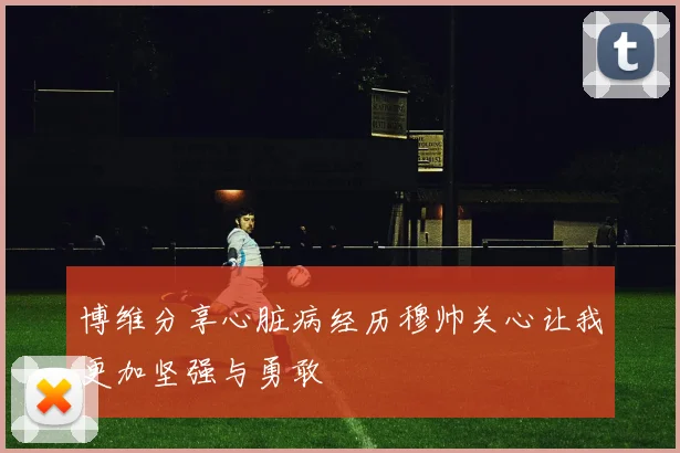 博维分享心脏病经历穆帅关心让我更加坚强与勇敢