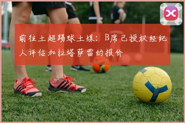 前往土超踢球土媒：B席已授权经纪人评估加拉塔萨雷的报价