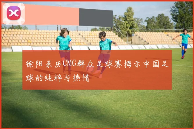 徐阳亲历CMG群众足球赛揭示中国足球的纯粹与热情