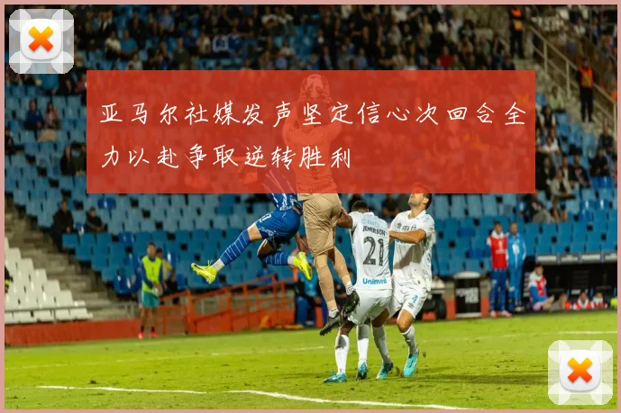 亚马尔社媒发声坚定信心次回合全力以赴争取逆转胜利