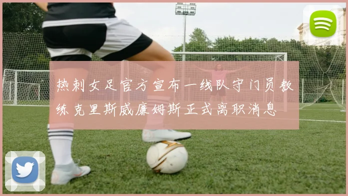 热刺女足官方宣布一线队守门员教练克里斯威廉姆斯正式离职消息