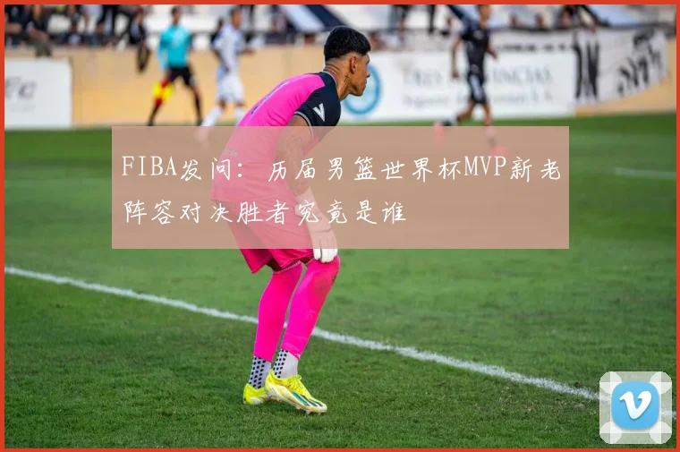 FIBA发问：历届男篮世界杯MVP新老阵容对决胜者究竟是谁
