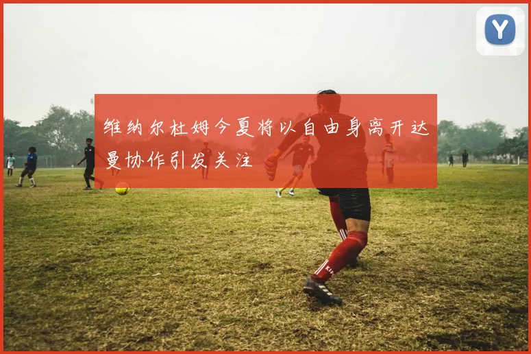 维纳尔杜姆今夏将以自由身离开达曼协作引发关注